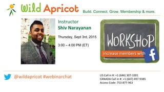US Call in #: +1 (646) 307-1001
CANADA Call in #: +1 (647) 497-9385
Access Code: 753-877-963
Instructor
Shiv Narayanan
Thursday, Sept 3rd, 2015
3:00 – 4:00 PM (ET)
Build. Connect. Grow. Membership & more.
@wildapricot #webinarchat
 