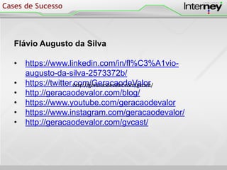 Flávio Augusto da Silva
• https://www.linkedin.com/in/fl%C3%A1vio-
augusto-da-silva-2573372b/
• https://twitter.com/GeracaodeValor
• http://geracaodevalor.com/blog/
• https://www.youtube.com/geracaodevalor
• https://www.instagram.com/geracaodevalor/
• http://geracaodevalor.com/gvcast/
Cases de Sucesso
http://geracaodevalor.com/gvcast/
 