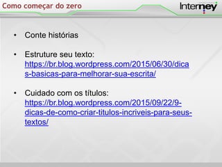 Como começar do zero
• Conte histórias
• Estruture seu texto:
https://br.blog.wordpress.com/2015/06/30/dica
s-basicas-para-melhorar-sua-escrita/
• Cuidado com os títulos:
https://br.blog.wordpress.com/2015/09/22/9-
dicas-de-como-criar-titulos-incriveis-para-seus-
textos/
 