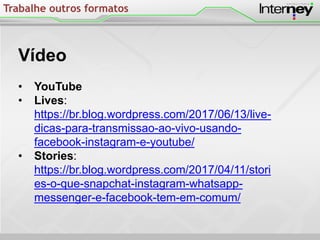 Trabalhe outros formatos
Vídeo
• YouTube
• Lives:
https://br.blog.wordpress.com/2017/06/13/live-
dicas-para-transmissao-ao-vivo-usando-
facebook-instagram-e-youtube/
• Stories:
https://br.blog.wordpress.com/2017/04/11/stori
es-o-que-snapchat-instagram-whatsapp-
messenger-e-facebook-tem-em-comum/
 