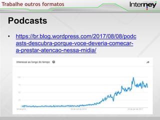 Trabalhe outros formatos
Podcasts
• https://br.blog.wordpress.com/2017/08/08/podc
asts-descubra-porque-voce-deveria-comecar-
a-prestar-atencao-nessa-midia/
 