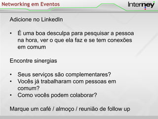 Networking em Eventos
Adicione no LinkedIn
• É uma boa desculpa para pesquisar a pessoa
na hora, ver o que ela faz e se tem conexões
em comum
Encontre sinergias
• Seus serviços são complementares?
• Vocês já trabalharam com pessoas em
comum?
• Como vocês podem colaborar?
Marque um café / almoço / reunião de follow up
 