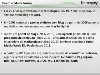 • Faz 26 anos que trabalho com tecnologia e em 1997 criei meu próprio
site que virou blog em 2001.
• Em 2002 comecei a ganhar dinheiro com blog e a partir de 2005 passei a
me dedicar exclusivamente a comunicação digital.
• Já tive um portal de blogs (2006-2013), uma agência (2008-2013), uma
produtora de conteúdo (2010-2011), uma adtech (2008-2012) e uma
integradora de marketplaces (2013-2016). Também organizo a Social
Media Week São Paulo desde 2013.
• A partir de 2012 passei a me dedicar a carreira de consultor e professor,
alguns clientes nos últimos 2 anos incluem: Automattic, Pag Seguro,
IBM, UOL Host, Huawei, SEBRAE-MG, Economídia, Oath
Quem é Edney Souza?
 
