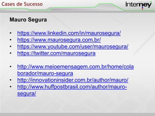 Mauro Segura
• https://www.linkedin.com/in/maurosegura/
• https://www.maurosegura.com.br/
• https://www.youtube.com/user/maurosegura/
• https://twitter.com/maurosegura
• http://www.meioemensagem.com.br/home/cola
borador/mauro-segura
• http://innovationinsider.com.br/author/mauro/
• http://www.huffpostbrasil.com/author/mauro-
segura/
Cases de Sucesso
 