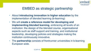 [
2CC-BY 4.0
• About introducing innovation in higher education by the
implementation of blended learning (b-learning)
• We will create a reference model for developing and
implementing blended learning, embracing all levels of an
institution: the design of the blended course, organisational
aspects such as staff support and training, and institutional
leadership, developing policies and strategies making the
institution continuously innovative.
• The partnership consists of frontrunner universities in b-learning
European wide.
 