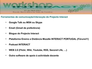 Ferramentas de comunicação/interacção do Projecto Interact Google Talk ou MSN ou Skype Email (Gmail de preferência) Blogue do Projecto Interact Plataforma Ensino a Distância Moodle INTERACT PORTUGAL (Fóruns!!!) Podcast INTERACT WEB 2.0 (Flickr, Wiki, Youtube, RSS, Second Life, …) Outro software de apoio à actividade docente 