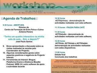 9.30 horas - ABERTURA Director do  Centro de Formação de Entre Paiva e Caima António Pereira “Tenho um quadro interactivo na minha  sala de aula... Sim, e depois?!” José Paulo Santos Breve apresentação e discussão sobre as visitas realizadas às escolas pelo Coordenador do Projecto; Algumas considerações gerais sobre aspectos positivos e negativos do Projecto Interact; Ferramentas do Interact: Blogue; Plataforma Ensino a Distância Moodle; Podcast; WEB 2.0; outro software de apoio à actividade docente 10.30 horas ACTIVprimary - demonstração de actividades realizadas com este software; 11.15 horas - PAUSA PARA CAFÉ 11.30 horas ACTIVstudio - demonstração de actividades realizadas com este software; 12.30 horas ACTIVote; ACTIVslate e ACTIVtablet- demonstração de actividades realizadas com estes dispositivos; 13.00 horas Debate final Conclusão dos trabalhos ::Agenda de Trabalhos:: Todos os professores envolvidos no projecto devem estar preparados para participar activamente nos trabalhos, mostrando a sua experiência; lançando dúvidas, ideias e propostas de actividade. Os Coordenadores do Interact nas respectivas escolas apresentarão, ao longo da sessão, as suas iniciativas de sensibilização e de dinamização do projecto na sua escola ou agrupamento. Será entregue um Certificado de Presença a todos os participantes no Workshop. 