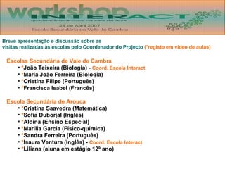 Breve apresentação e discussão sobre as  visitas realizadas às escolas pelo Coordenador do Projecto  (*registo em vídeo de aulas) Escolas Secundária de Vale de Cambra * João Teixeira (Biologia) -  Coord. Escola Interact * Maria João Ferreira (Biologia) * Cristina Filipe (Português) * Francisca Isabel (Francês) Escola Secundária de Arouca * Cristina Saavedra (Matemática) * Sofia Duborjal (Inglês) * Aldina (Ensino Especial) * Marília Garcia (Físico-química) * Sandra Ferreira (Português) * Isaura Ventura (Inglês) -  Coord. Escola Interact * Liliana (aluna em estágio 12º ano) 