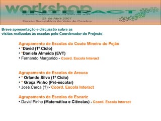Breve apresentação e discussão sobre as  visitas realizadas às escolas pelo Coordenador do Projecto Agrupamento de Escolas do Couto Mineiro do Pejão * David (1º Ciclo) * Daniela Almeida (EVT) Fernando Margarido -  Coord. Escola Interact Agrupamento de Escolas de Arouca *   Orlando Silva (1º Ciclo) *   Graça Pinho (Pré-escolar) José Cerca (?) -  Coord. Escola Interact Agrupamento de Escolas de Escariz David Pinho  (Matemática e Ciências)  -  Coord. Escola Interact 