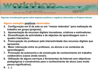 Algumas considerações gerais sobre aspectos positivos e negativos observados no Projecto Interact Alguns exemplos  positivos  observados Configuração em  U  da sala ou em “mesas redondas” para realização de trabalho em grupo (projecto); Apresentação de recursos digitais inovadores, criativos e motivadores; Diversificação de actividades e de objectos de aprendizagem com o quadro interactivo; Preocupação do professor pela interactividade dos recursos digitais que apresenta; Maior interacção entre os professor, os alunos e os contextos de aprendizagem; Promoção da autonomia e da construção do conhecimento em trabalho colaborativo (casos ainda raros!); Utilização de alguns serviços e ferramentas da Internet com objectivos pedagógicos e construtivos para o conhecimento do aluno (uso muito pouco significativo); (…) 