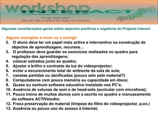 Algumas considerações gerais sobre aspectos positivos e negativos do Projecto Interact Alguns exemplos a rever ou a corrigir O aluno deve ter um papel mais activo e interventivo na construção de objectos de aprendizagem, recursos… O professor deve guardar os exercícios realizados no quadro para regulação das aprendizagens; colocar estrados junto ao quadro; Ajustar o brilho e contraste da luz do videoprojector; evitar o escurecimento total do ambiente da sala de aula; canetas partidas ou danificadas (pouco zelo pelo material?) Computadores com pouca memória ou capacidade em disco; Quase ou nenhum software educativo instalado nos PC’s; Ausência de colunas de som e de head-sets (auricular com microfone); Pouco treino de muitos alunos com a escrita no quadro e manuseamento do software ACTIVstudio; Fraca preservação do material (limpeza do filtro do videoprojector, p.ex.) Ausência ou pouco uso do acesso à Internet; 