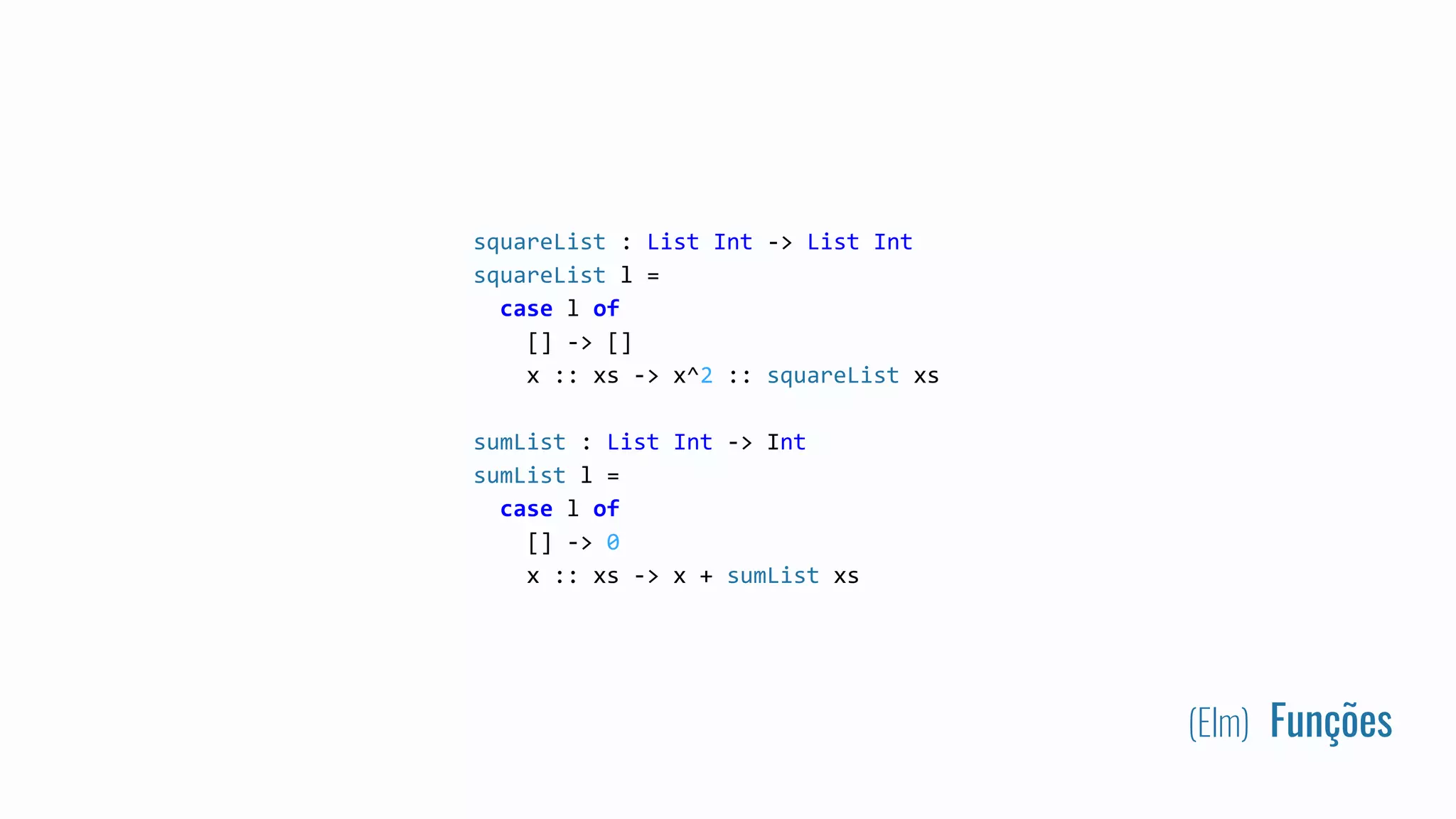 (Elm) Funções
squareList : List Int -> List Int
squareList l =
case l of
[] -> []
x :: xs -> x^2 :: squareList xs
sumList : List Int -> Int
sumList l =
case l of
[] -> 0
x :: xs -> x + sumList xs
 