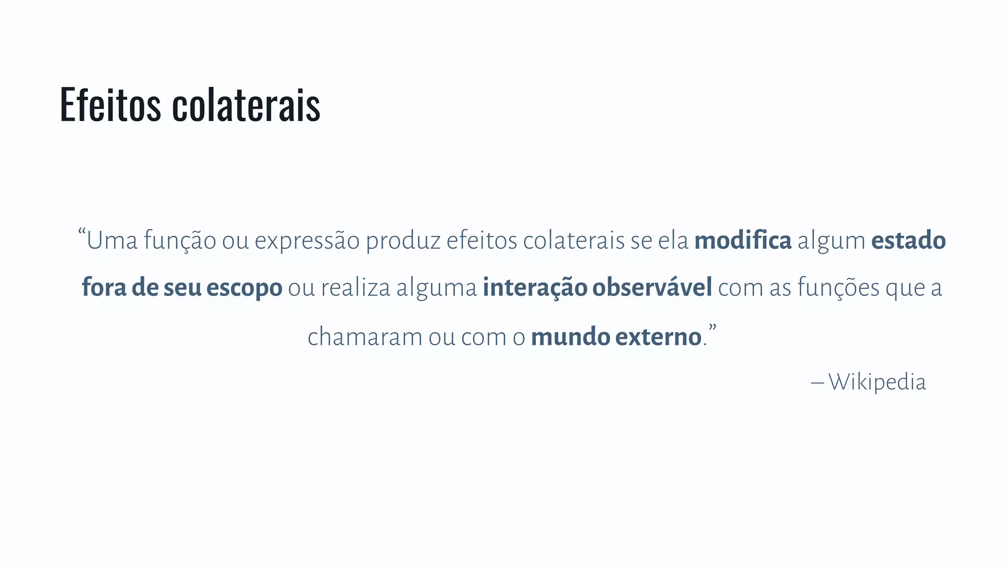 Efeitos colaterais
“Uma função ou expressão produz efeitos colaterais se ela modifica algum estado
fora de seu escopo ou realiza alguma interação observável com as funções que a
chamaram ou com o mundo externo.”
– Wikipedia
 