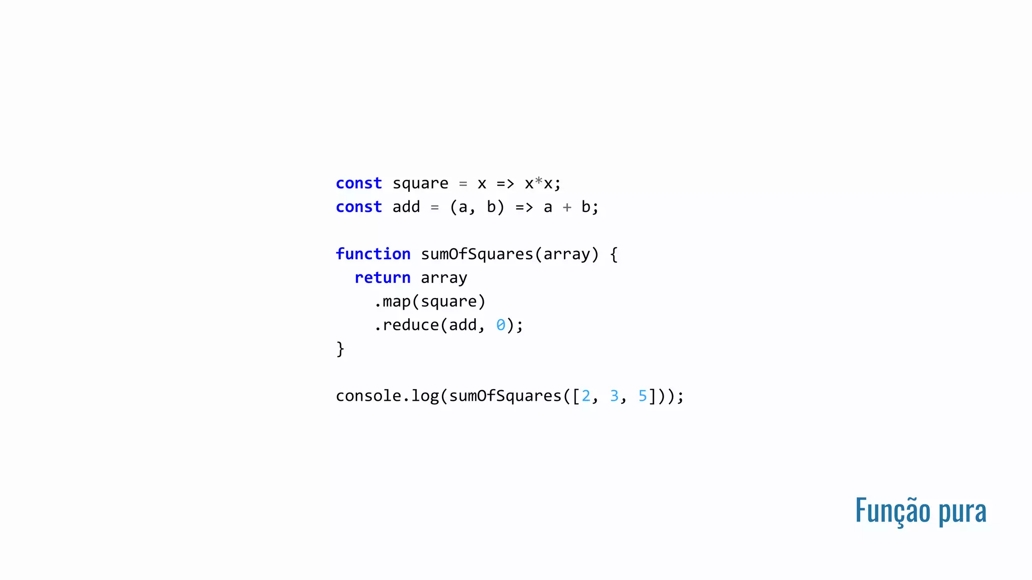 Função pura
const square = x => x*x;
const add = (a, b) => a + b;
function sumOfSquares(array) {
return array
.map(square)
.reduce(add, 0);
}
console.log(sumOfSquares([2, 3, 5]));
 