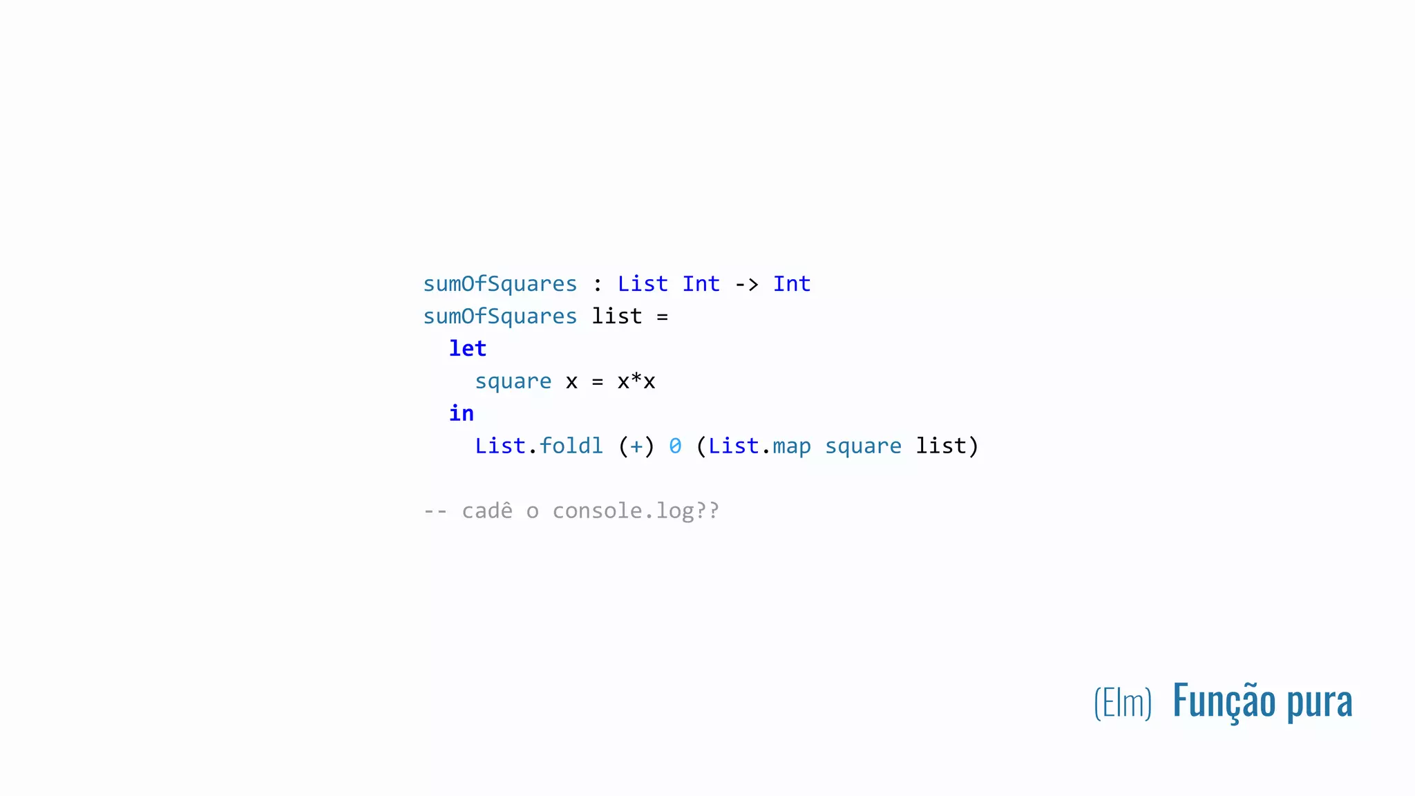 (Elm) Função pura
sumOfSquares : List Int -> Int
sumOfSquares list =
let
square x = x*x
in
List.foldl (+) 0 (List.map square list)
-- cadê o console.log??
 