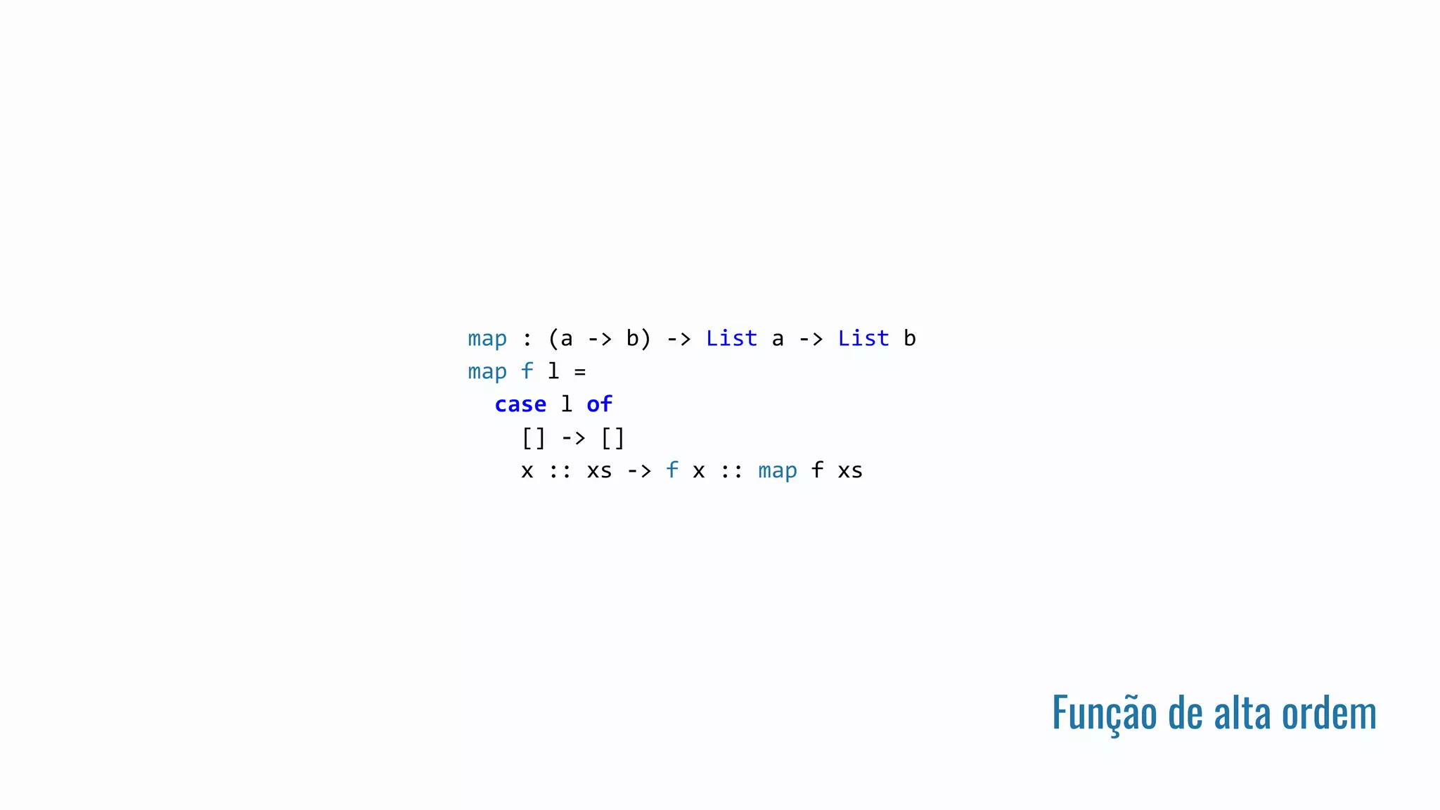 Função de alta ordem
map : (a -> b) -> List a -> List b
map f l =
case l of
[] -> []
x :: xs -> f x :: map f xs
 