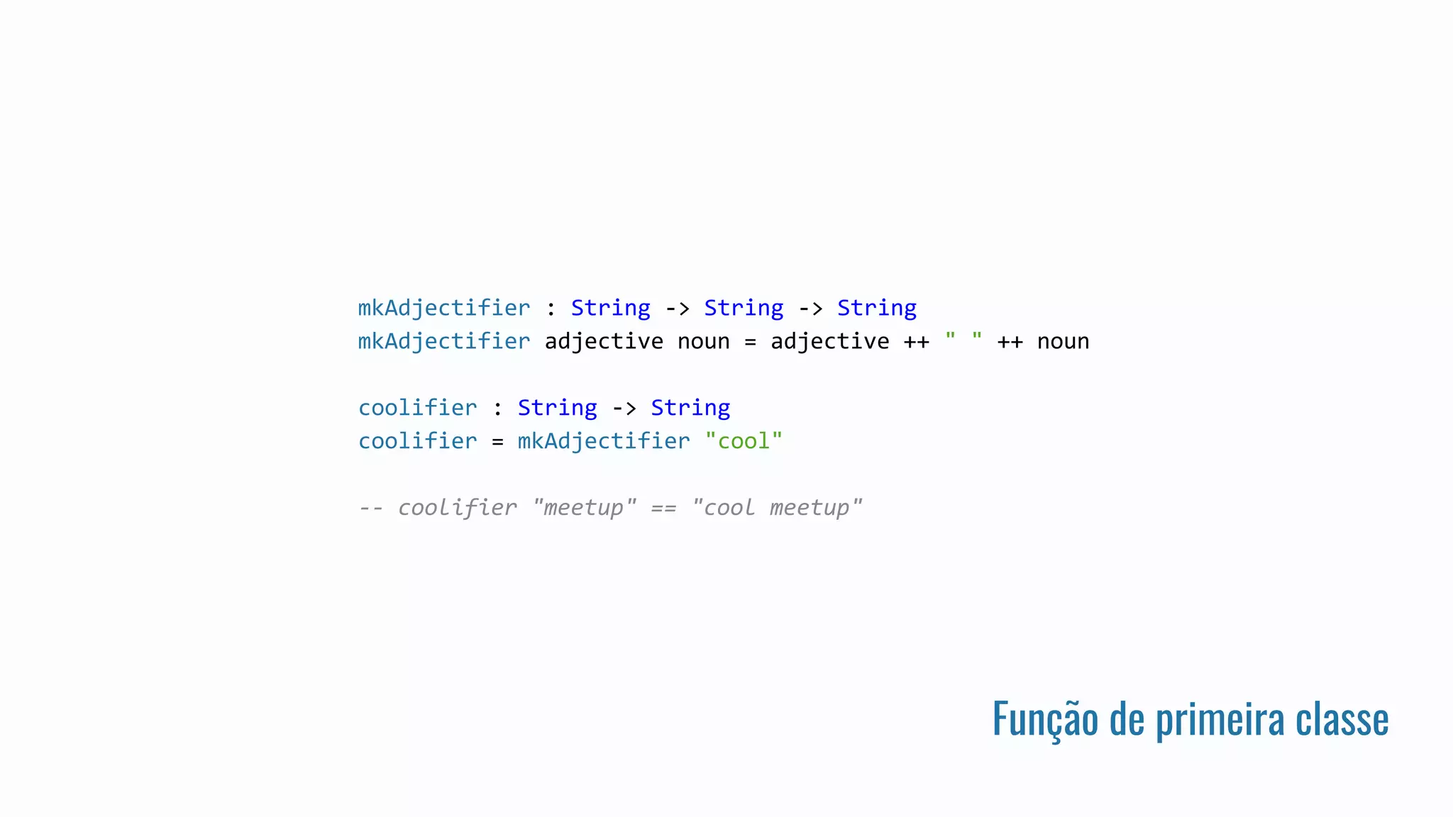Função de primeira classe
mkAdjectifier : String -> String -> String
mkAdjectifier adjective noun = adjective ++ " " ++ noun
coolifier : String -> String
coolifier = mkAdjectifier "cool"
-- coolifier "meetup" == "cool meetup"
 