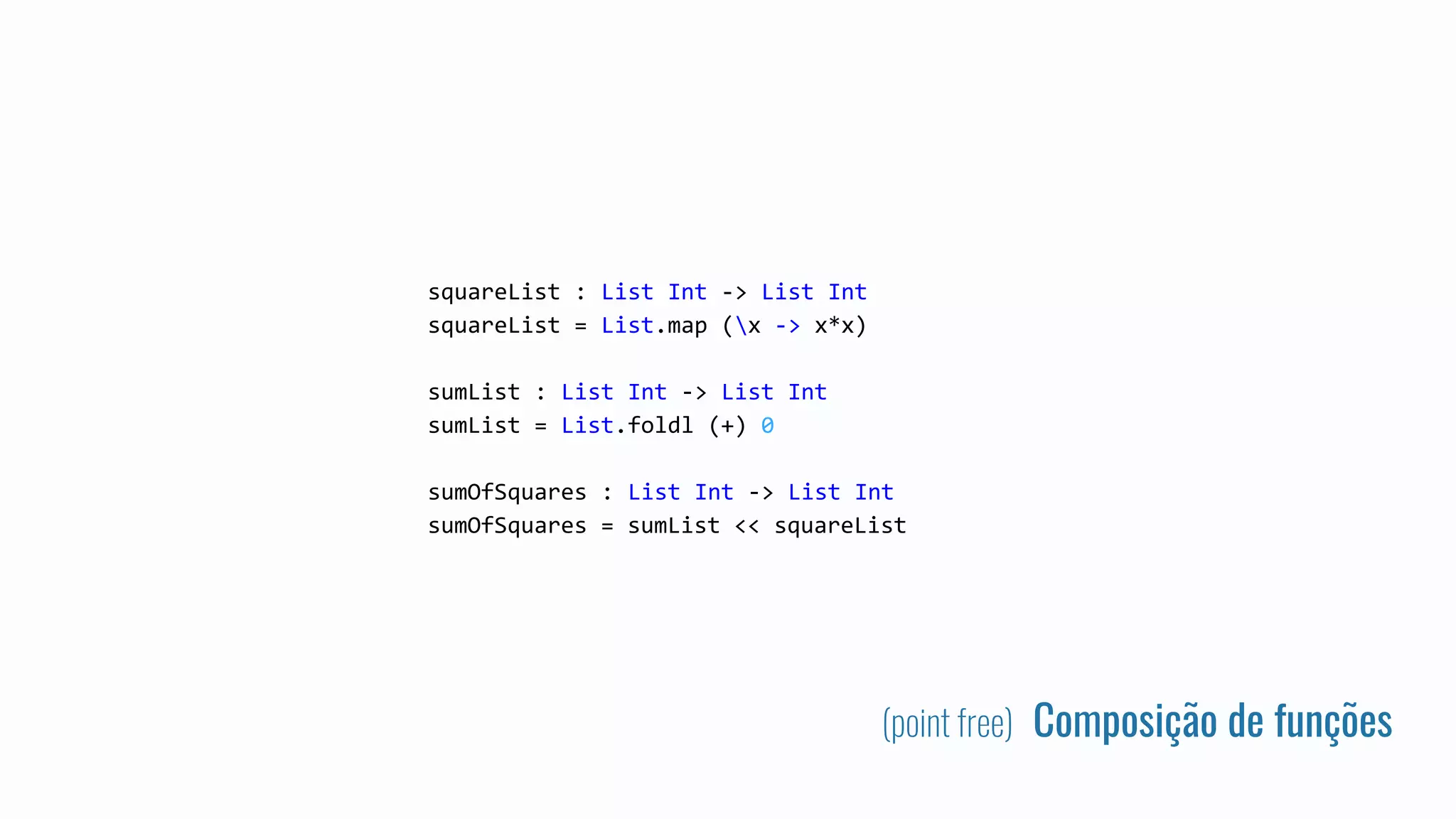 (point free) Composição de funções
squareList : List Int -> List Int
squareList = List.map (x -> x*x)
sumList : List Int -> List Int
sumList = List.foldl (+) 0
sumOfSquares : List Int -> List Int
sumOfSquares = sumList << squareList
 