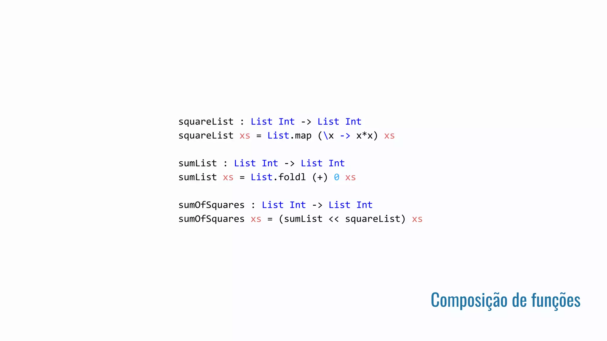 Composição de funções
squareList : List Int -> List Int
squareList xs = List.map (x -> x*x) xs
sumList : List Int -> List Int
sumList xs = List.foldl (+) 0 xs
sumOfSquares : List Int -> List Int
sumOfSquares xs = (sumList << squareList) xs
 
