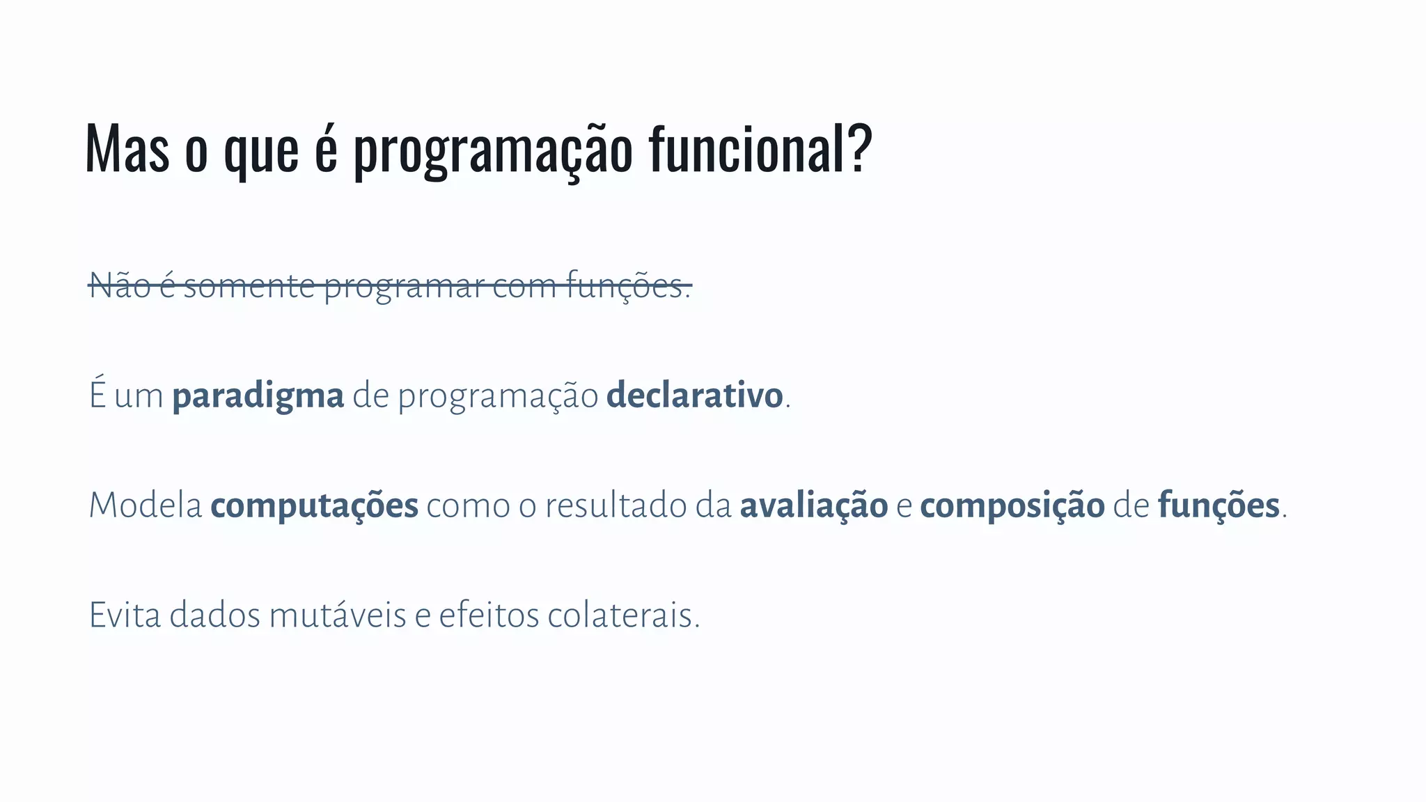 Não é somente programar com funções.
É um paradigma de programação declarativo.
Modela computações como o resultado da avaliação e composição de funções.
Evita dados mutáveis e efeitos colaterais.
Mas o que é programação funcional?
 