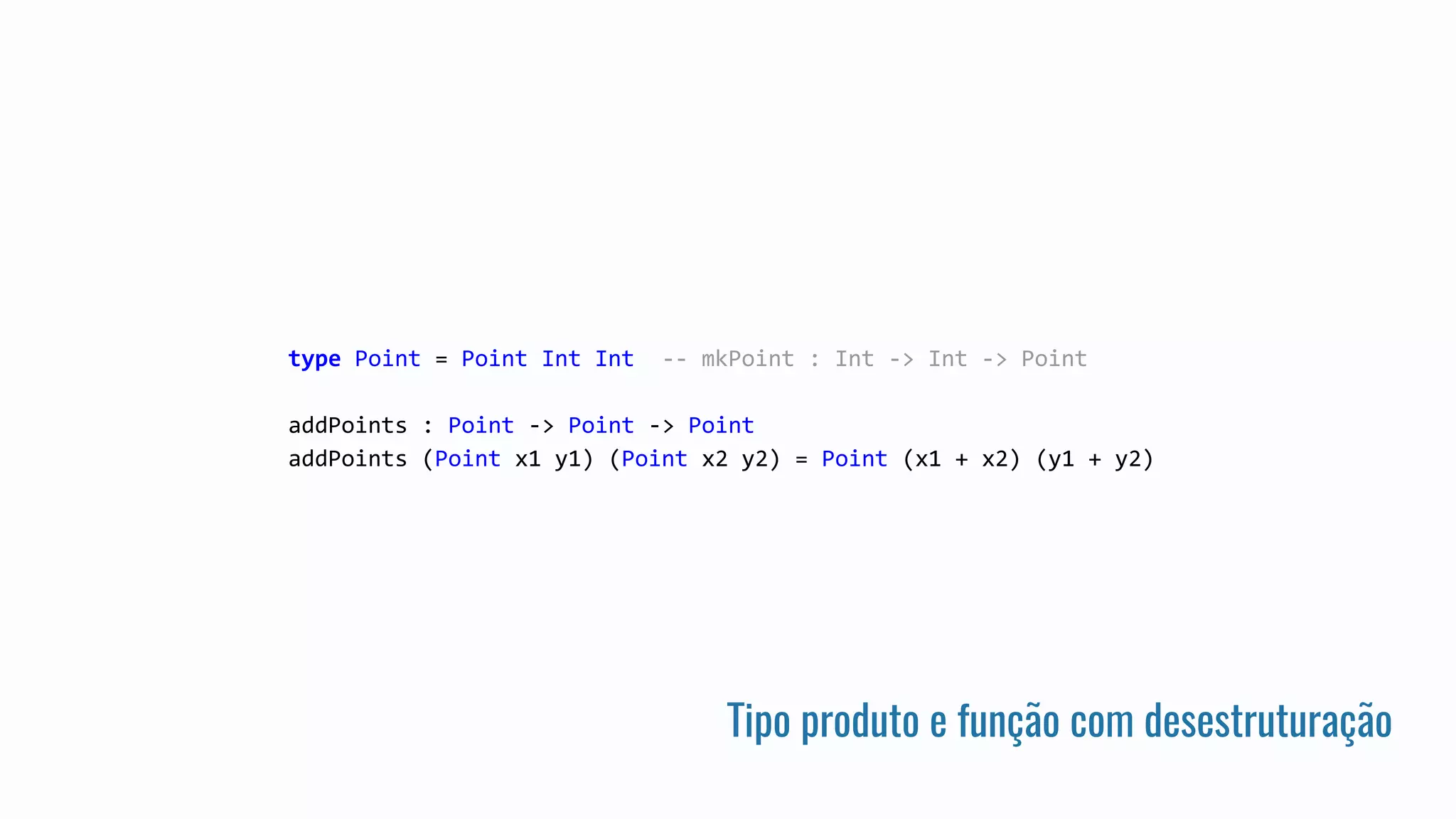Tipo produto e função com desestruturação
type Point = Point Int Int -- mkPoint : Int -> Int -> Point
addPoints : Point -> Point -> Point
addPoints (Point x1 y1) (Point x2 y2) = Point (x1 + x2) (y1 + y2)
 