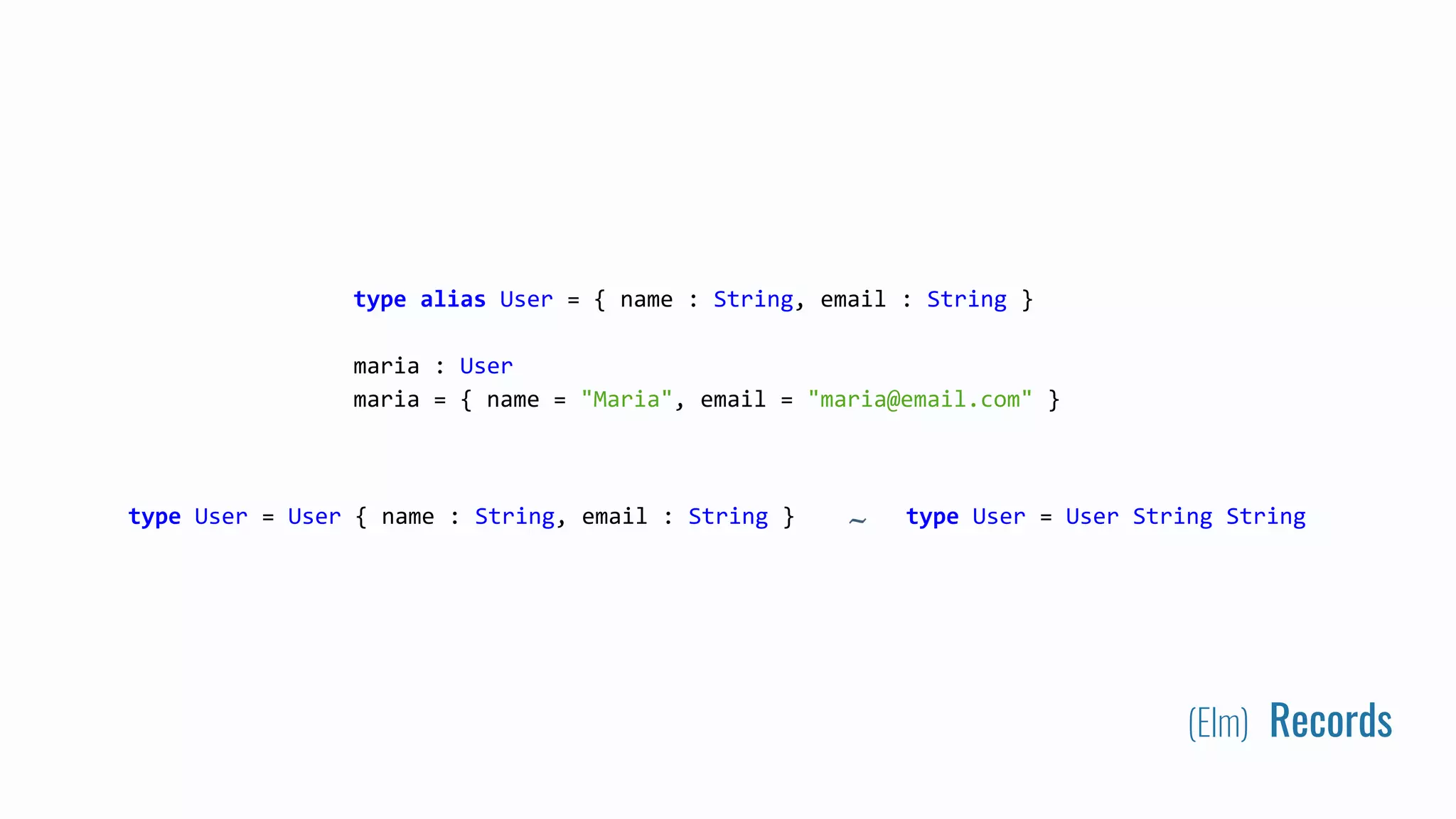 (Elm) Records
type alias User = { name : String, email : String }
maria : User
maria = { name = "Maria", email = "maria@email.com" }
type User = User { name : String, email : String } type User = User String String~
 