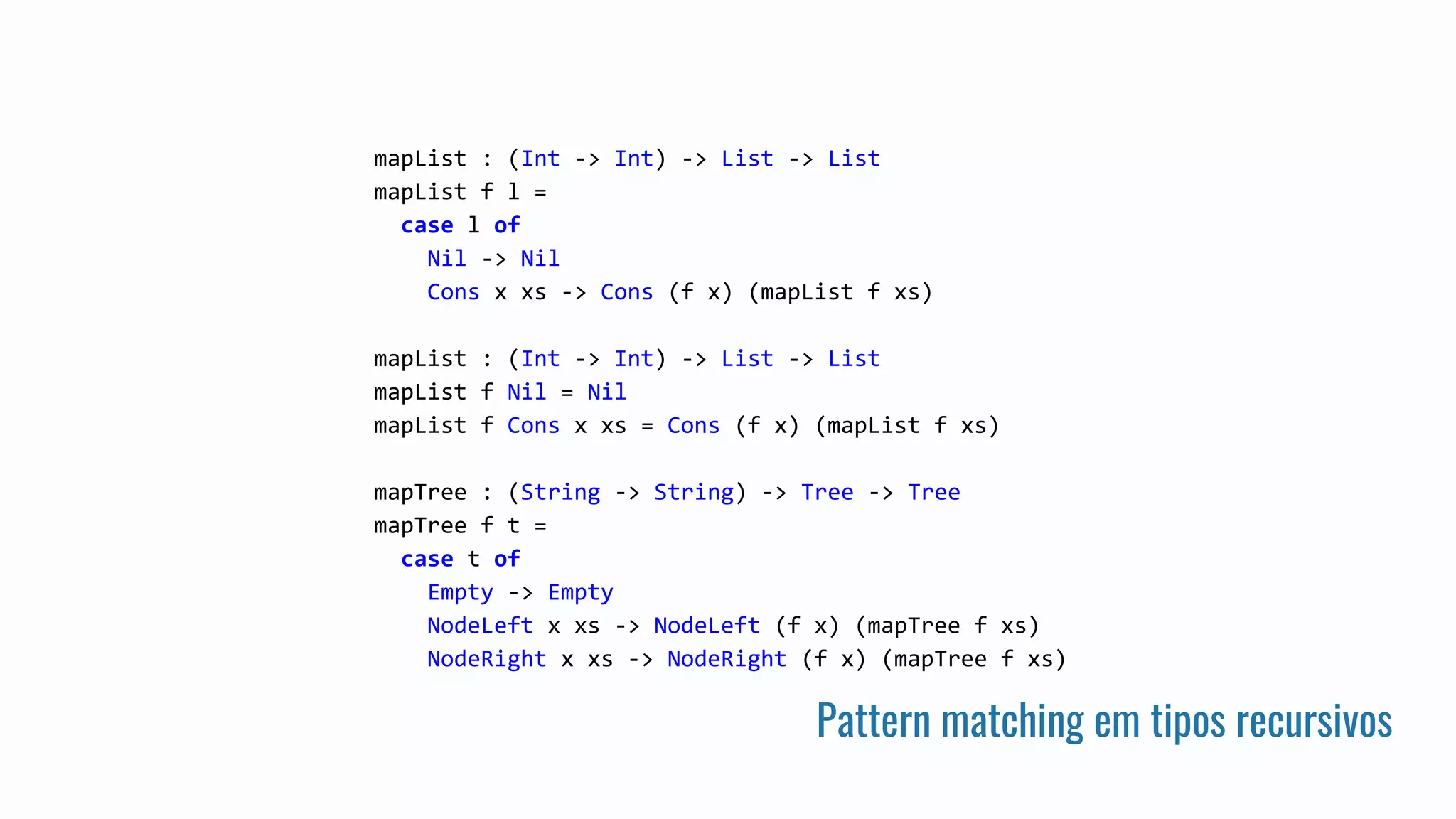 Pattern matching em tipos recursivos
mapList : (Int -> Int) -> List -> List
mapList f l =
case l of
Nil -> Nil
Cons x xs -> Cons (f x) (mapList f xs)
mapList : (Int -> Int) -> List -> List
mapList f Nil = Nil
mapList f Cons x xs = Cons (f x) (mapList f xs)
mapTree : (String -> String) -> Tree -> Tree
mapTree f t =
case t of
Empty -> Empty
NodeLeft x xs -> NodeLeft (f x) (mapTree f xs)
NodeRight x xs -> NodeRight (f x) (mapTree f xs)
 