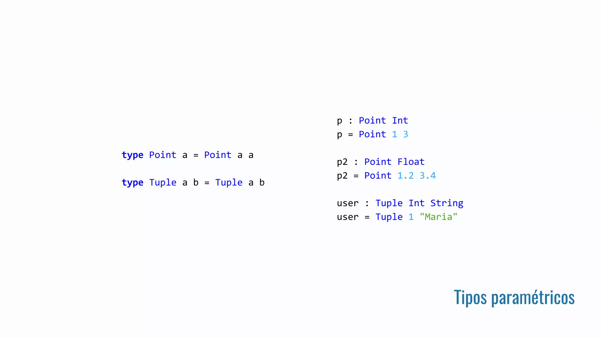 Tipos paramétricos
type Point a = Point a a
type Tuple a b = Tuple a b
p : Point Int
p = Point 1 3
p2 : Point Float
p2 = Point 1.2 3.4
user : Tuple Int String
user = Tuple 1 "Maria"
 