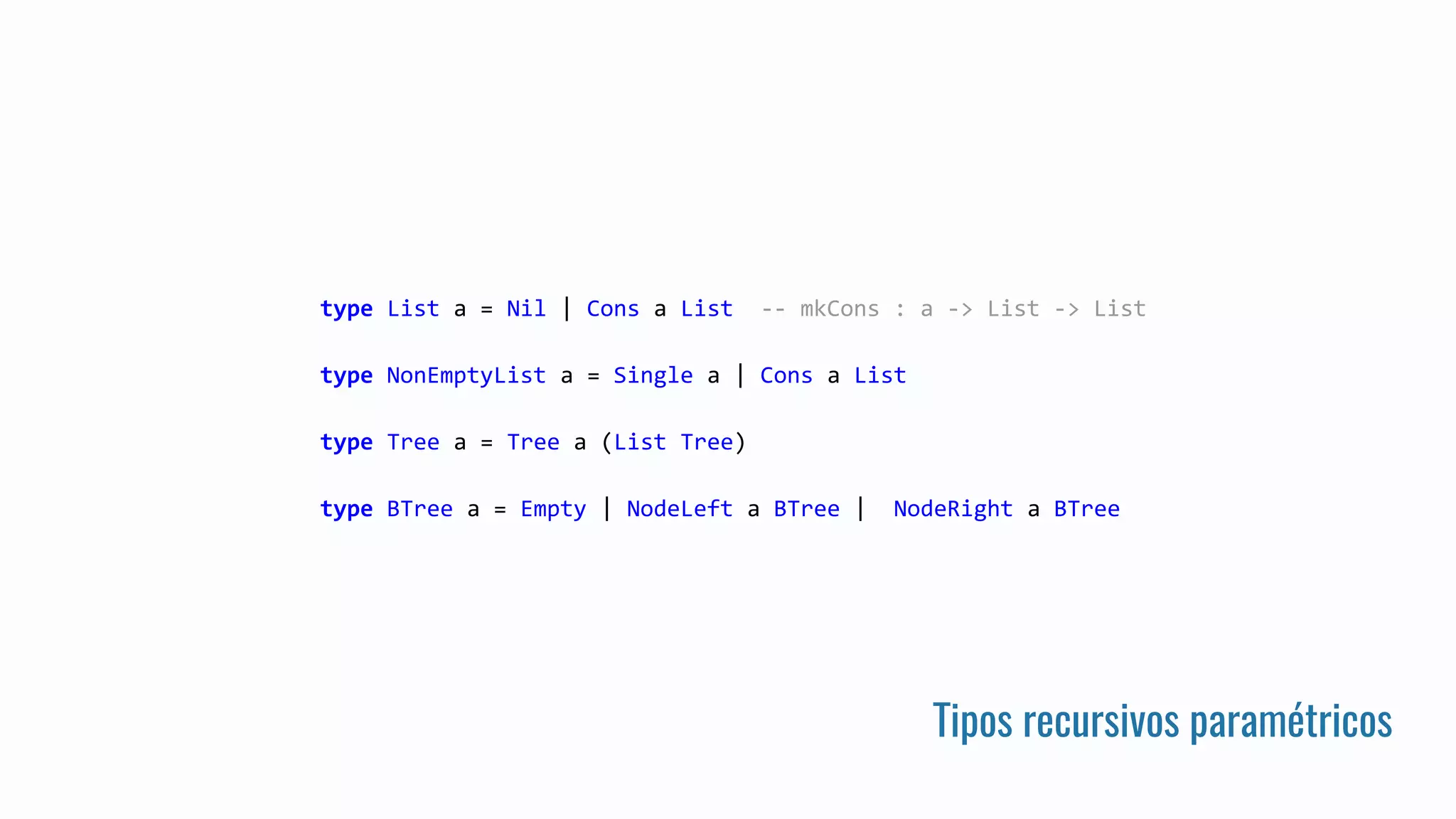 Tipos recursivos paramétricos
type List a = Nil | Cons a List -- mkCons : a -> List -> List
type NonEmptyList a = Single a | Cons a List
type Tree a = Tree a (List Tree)
type BTree a = Empty | NodeLeft a BTree | NodeRight a BTree
 