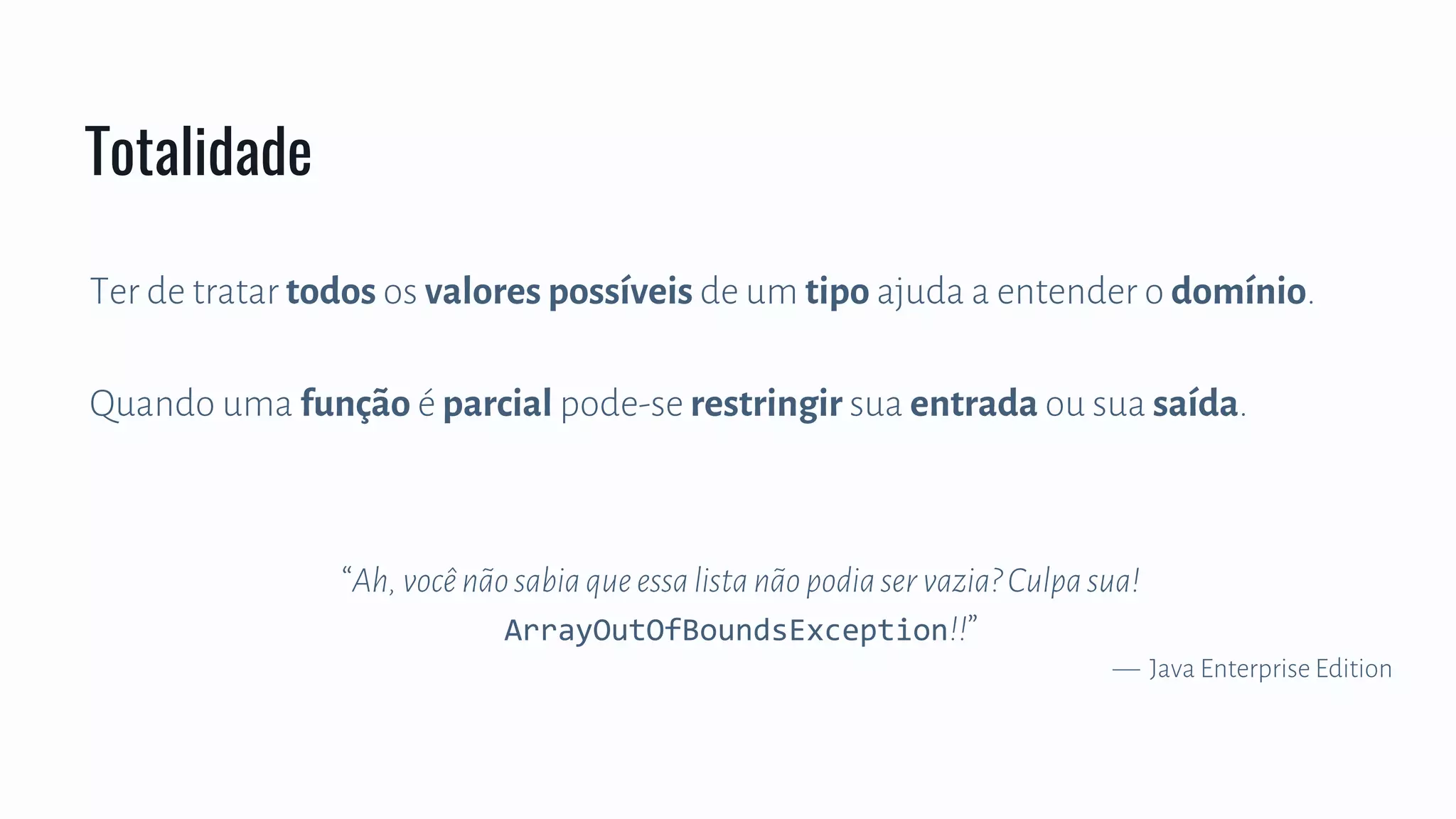 Ter de tratar todos os valores possíveis de um tipo ajuda a entender o domínio.
Quando uma função é parcial pode-se restringir sua entrada ou sua saída.
“Ah,vocênãosabiaqueessalistanãopodiaservazia?Culpasua!
ArrayOutOfBoundsException!!”
— Java Enterprise Edition
Totalidade
 