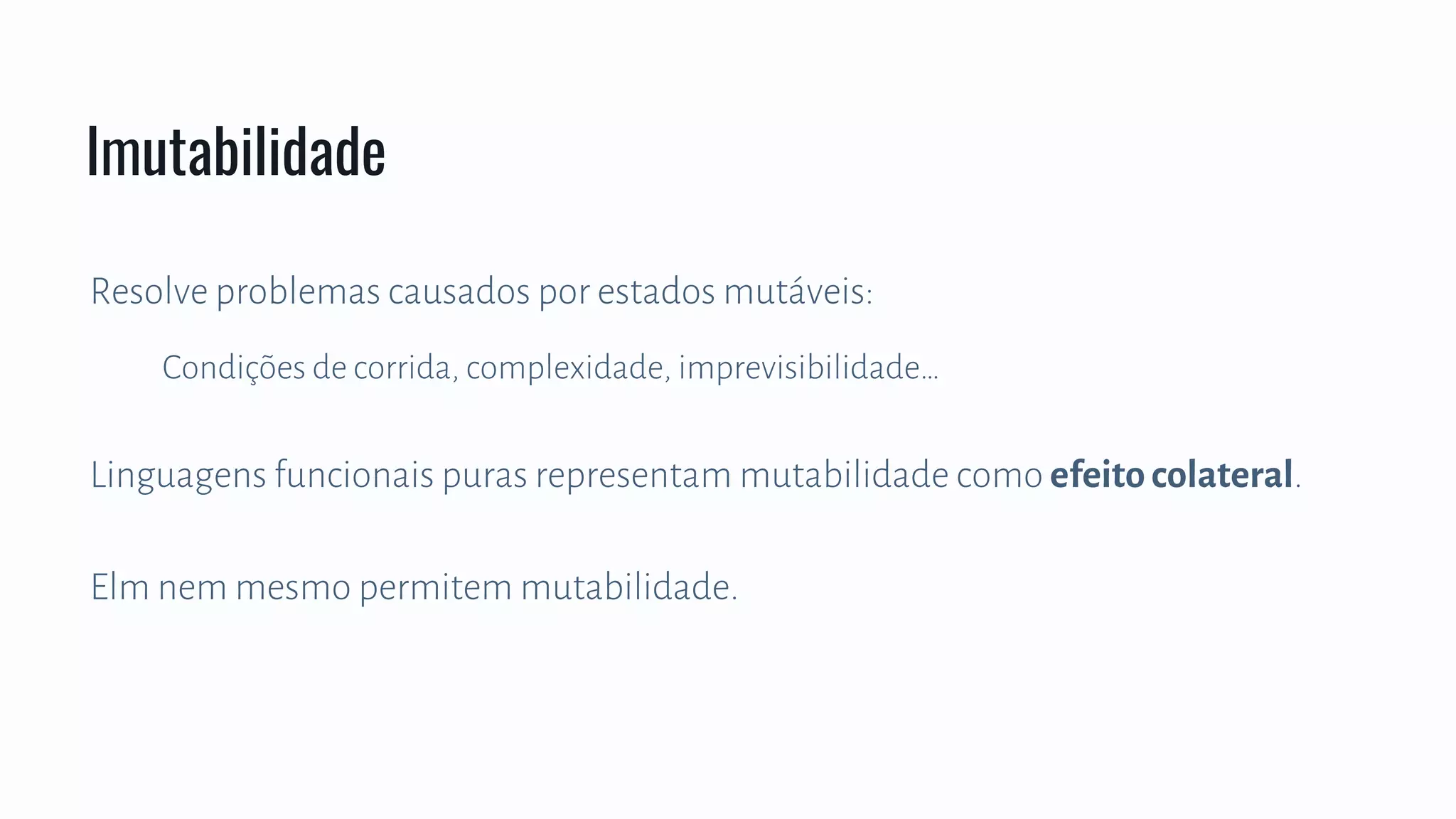 Resolve problemas causados por estados mutáveis:
Condições de corrida, complexidade, imprevisibilidade…
Linguagens funcionais puras representam mutabilidade como efeito colateral.
Elm nem mesmo permitem mutabilidade.
Imutabilidade
 