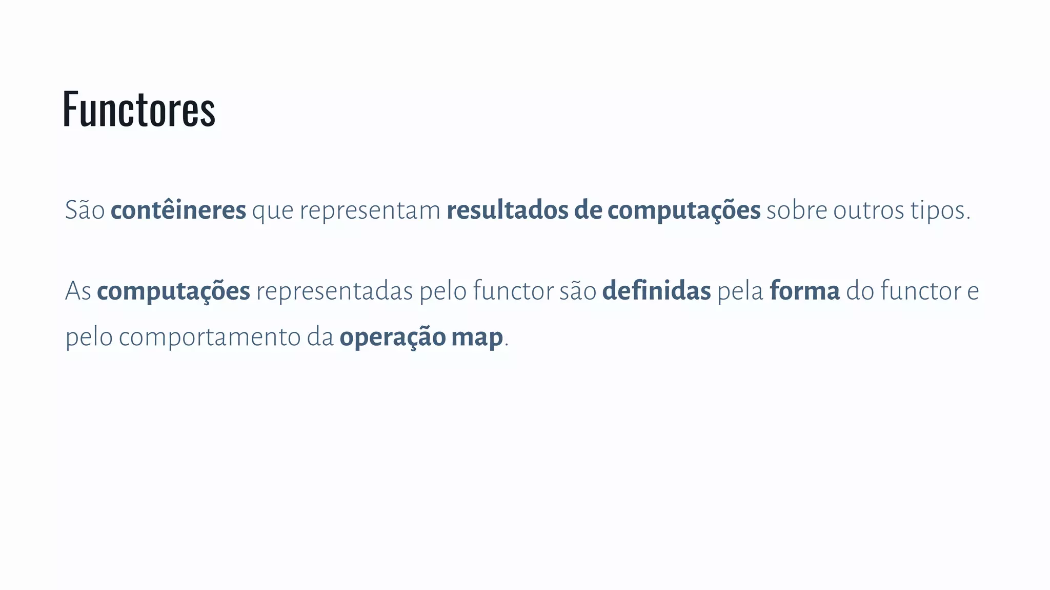 São contêineres que representam resultados de computações sobre outros tipos.
As computações representadas pelo functor são definidas pela forma do functor e
pelo comportamento da operação map.
Functores
 