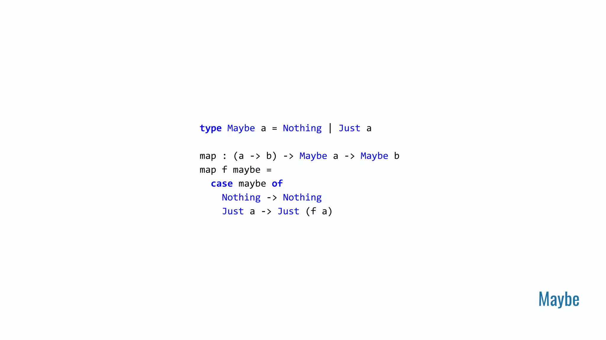 Maybe
type Maybe a = Nothing | Just a
map : (a -> b) -> Maybe a -> Maybe b
map f maybe =
case maybe of
Nothing -> Nothing
Just a -> Just (f a)
 
