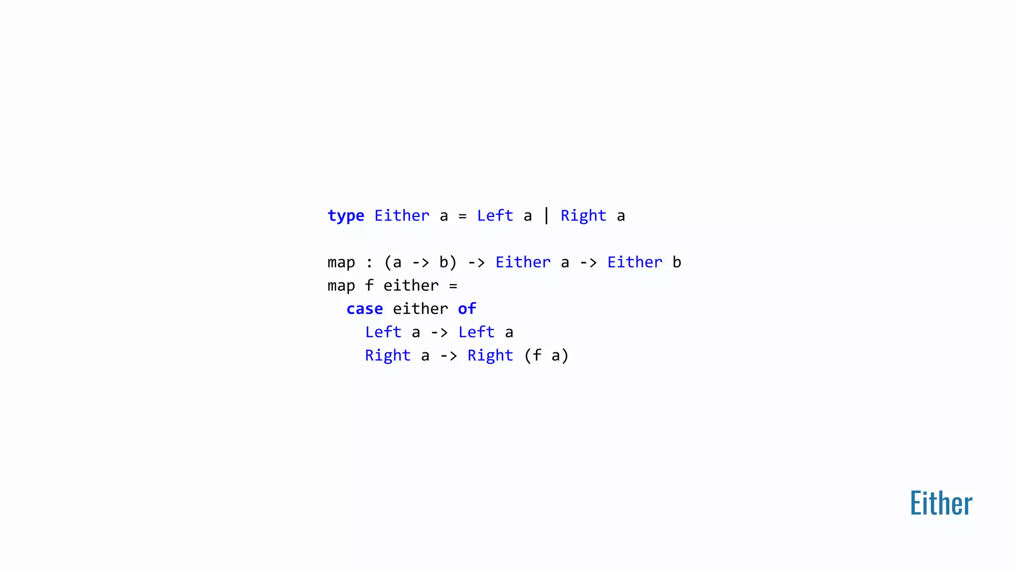 Either
type Either a = Left a | Right a
map : (a -> b) -> Either a -> Either b
map f either =
case either of
Left a -> Left a
Right a -> Right (f a)
 
