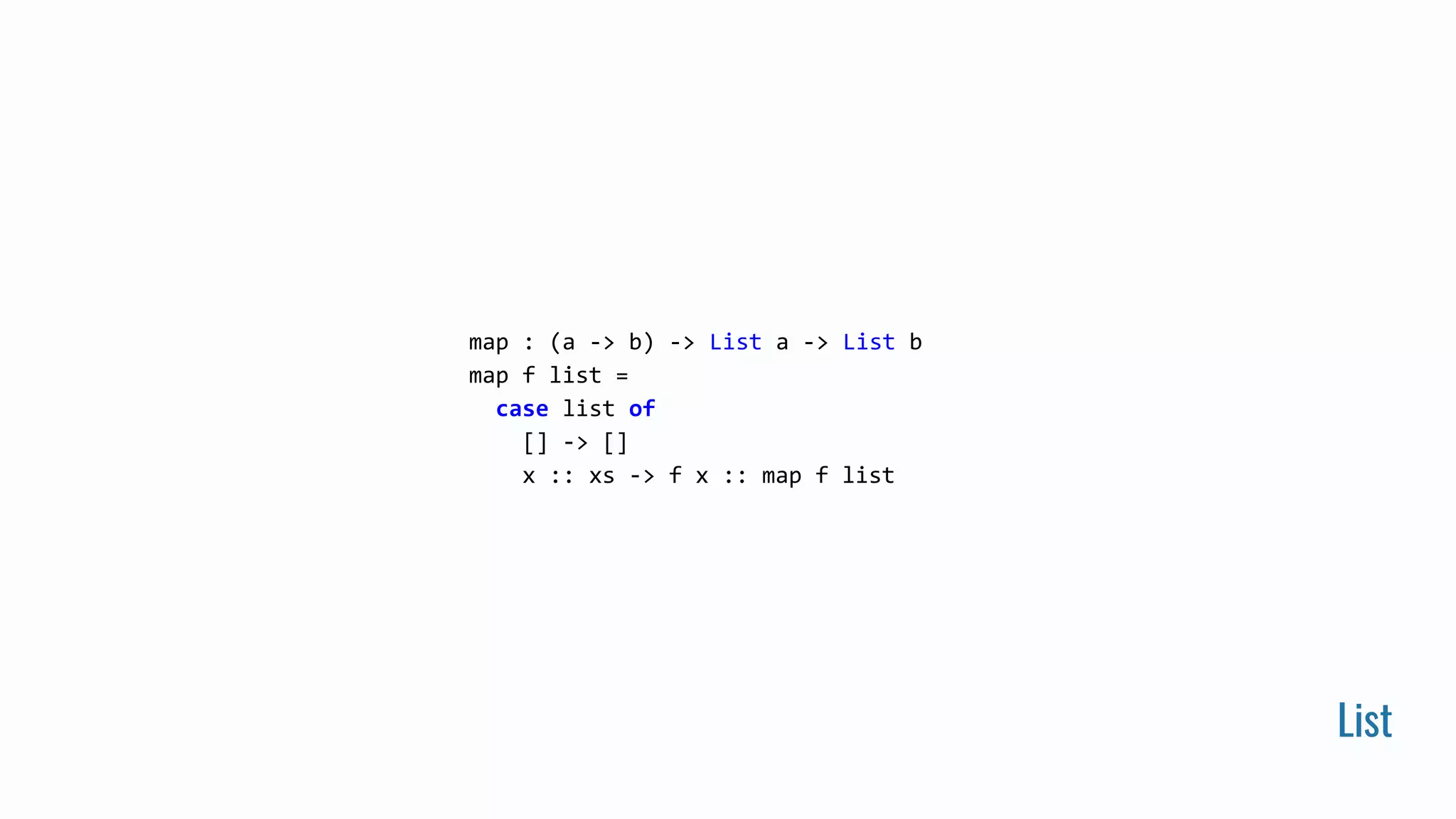 List
map : (a -> b) -> List a -> List b
map f list =
case list of
[] -> []
x :: xs -> f x :: map f list
 