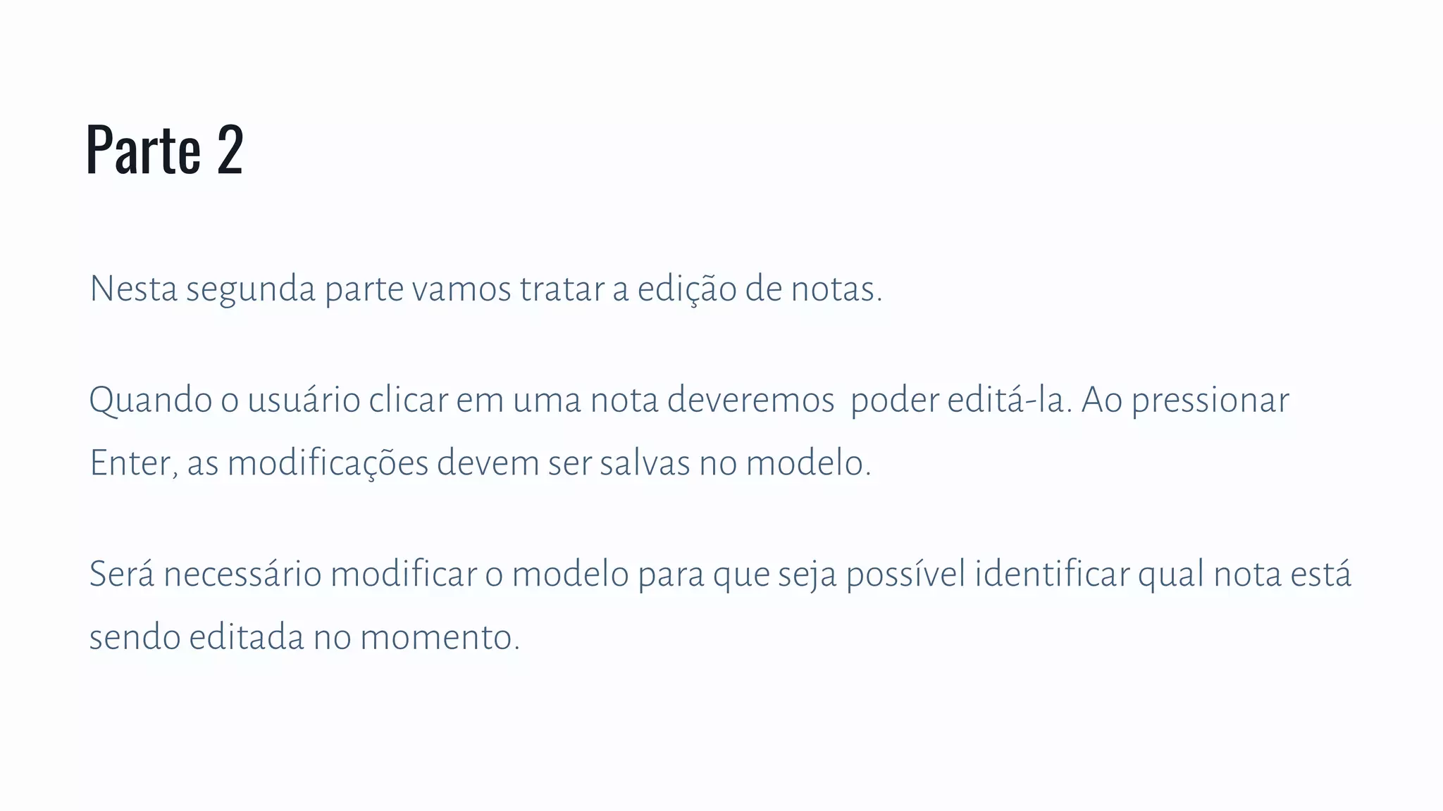 Nesta segunda parte vamos tratar a edição de notas.
Quando o usuário clicar em uma nota deveremos poder editá-la. Ao pressionar
Enter, as modificações devem ser salvas no modelo.
Será necessário modificar o modelo para que seja possível identificar qual nota está
sendo editada no momento.
Parte 2
 