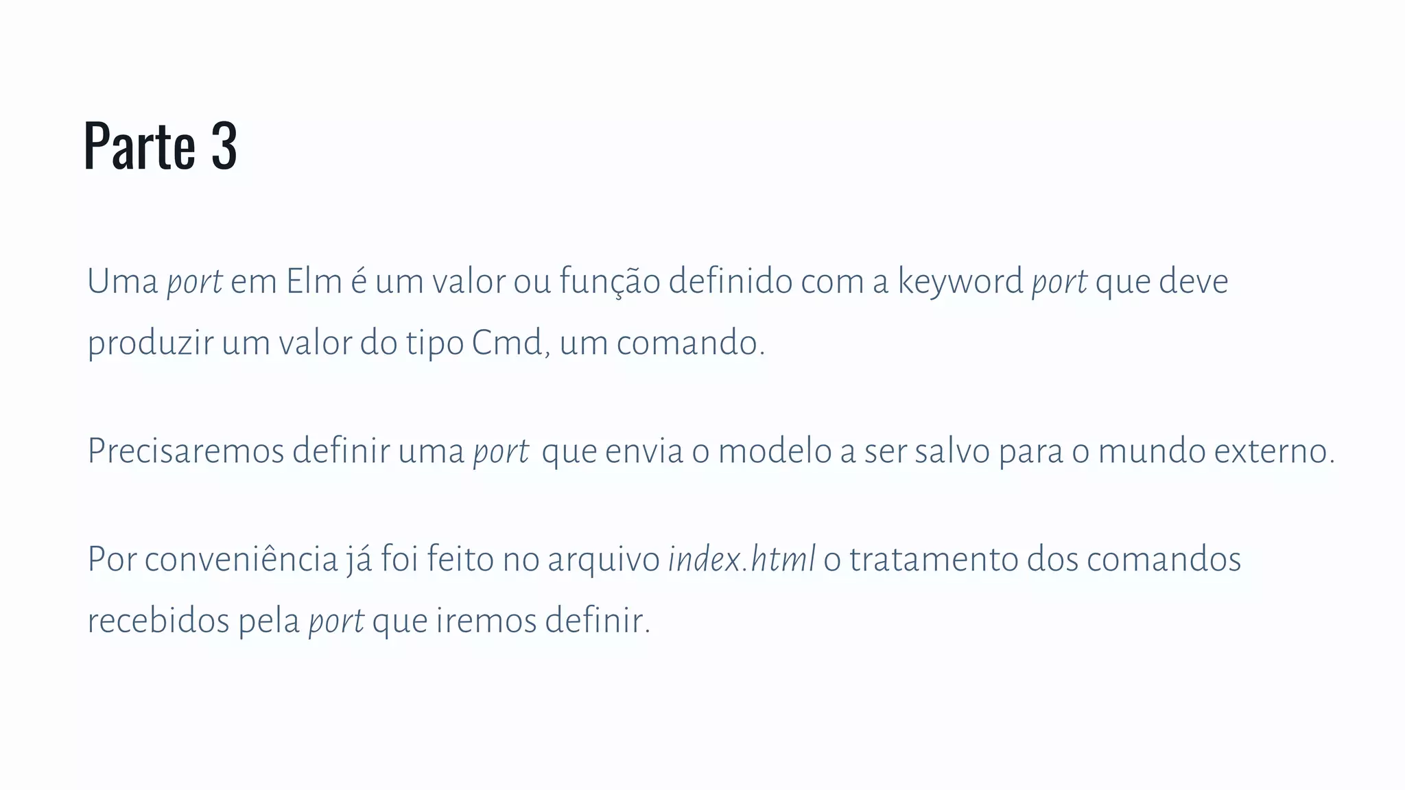 Uma port em Elm é um valor ou função definido com a keyword port que deve
produzir um valor do tipo Cmd, um comando.
Precisaremos definir uma port que envia o modelo a ser salvo para o mundo externo.
Por conveniência já foi feito no arquivo index.html o tratamento dos comandos
recebidos pela port que iremos definir.
Parte 3
 