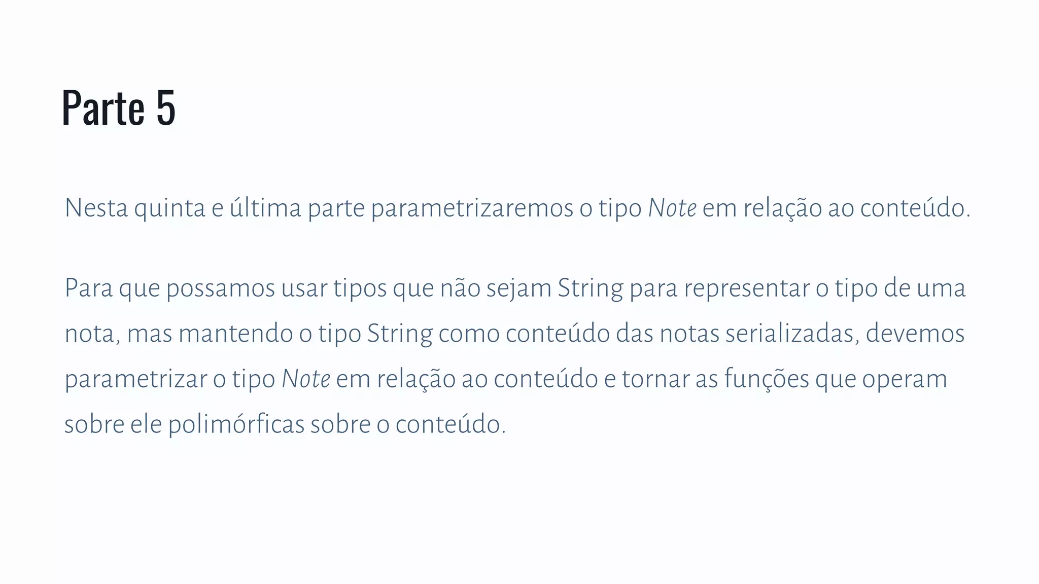 Nesta quinta e última parte parametrizaremos o tipo Note em relação ao conteúdo.
Para que possamos usar tipos que não sejam String para representar o tipo de uma
nota, mas mantendo o tipo String como conteúdo das notas serializadas, devemos
parametrizar o tipo Note em relação ao conteúdo e tornar as funções que operam
sobre ele polimórficas sobre o conteúdo.
Parte 5
 