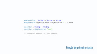 Função de primeira classe
mkAdjectifier : String -> String -> String
mkAdjectifier adjective noun = adjective ++ " " ++ noun
coolifier : String -> String
coolifier = mkAdjectifier "cool"
-- coolifier "meetup" == "cool meetup"
 