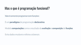Não é somente programar com funções.
É um paradigma de programação declarativo.
Modela computações como o resultado da avaliação e composição de funções.
Evita dados mutáveis e efeitos colaterais.
Mas o que é programação funcional?
 