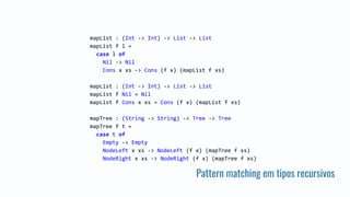 Pattern matching em tipos recursivos
mapList : (Int -> Int) -> List -> List
mapList f l =
case l of
Nil -> Nil
Cons x xs -> Cons (f x) (mapList f xs)
mapList : (Int -> Int) -> List -> List
mapList f Nil = Nil
mapList f Cons x xs = Cons (f x) (mapList f xs)
mapTree : (String -> String) -> Tree -> Tree
mapTree f t =
case t of
Empty -> Empty
NodeLeft x xs -> NodeLeft (f x) (mapTree f xs)
NodeRight x xs -> NodeRight (f x) (mapTree f xs)
 