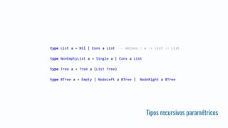 Tipos recursivos paramétricos
type List a = Nil | Cons a List -- mkCons : a -> List -> List
type NonEmptyList a = Single a | Cons a List
type Tree a = Tree a (List Tree)
type BTree a = Empty | NodeLeft a BTree | NodeRight a BTree
 
