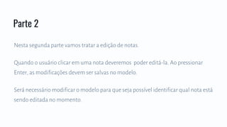 Nesta segunda parte vamos tratar a edição de notas.
Quando o usuário clicar em uma nota deveremos poder editá-la. Ao pressionar
Enter, as modificações devem ser salvas no modelo.
Será necessário modificar o modelo para que seja possível identificar qual nota está
sendo editada no momento.
Parte 2
 