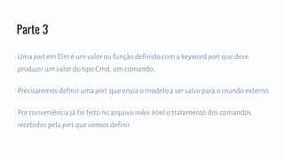 Uma port em Elm é um valor ou função definido com a keyword port que deve
produzir um valor do tipo Cmd, um comando.
Precisaremos definir uma port que envia o modelo a ser salvo para o mundo externo.
Por conveniência já foi feito no arquivo index.html o tratamento dos comandos
recebidos pela port que iremos definir.
Parte 3
 