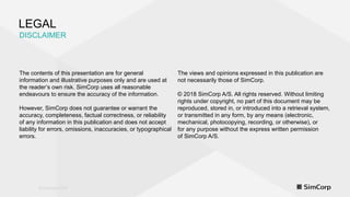 © Copyright 2018© Copyright 2018
LEGAL
DISCLAIMER
The contents of this presentation are for general
information and illustrative purposes only and are used at
the reader’s own risk. SimCorp uses all reasonable
endeavours to ensure the accuracy of the information.
However, SimCorp does not guarantee or warrant the
accuracy, completeness, factual correctness, or reliability
of any information in this publication and does not accept
liability for errors, omissions, inaccuracies, or typographical
errors.
The views and opinions expressed in this publication are
not necessarily those of SimCorp.
© 2018 SimCorp A/S. All rights reserved. Without limiting
rights under copyright, no part of this document may be
reproduced, stored in, or introduced into a retrieval system,
or transmitted in any form, by any means (electronic,
mechanical, photocopying, recording, or otherwise), or
for any purpose without the express written permission
of SimCorp A/S.
 
