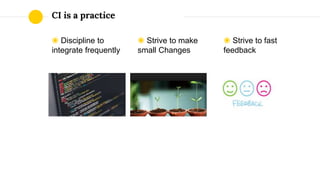 CI is a practice
◉ Discipline to
integrate frequently
◉ Strive to make
small Changes
◉ Strive to fast
feedback
 