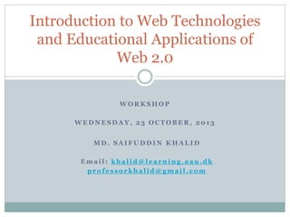 W O R K S H O P
W E D N E S D A Y , 2 3 O C T O B E R , 2 0 1 3
Introduction to Web Technologies
and Educational Applications of
Web 2.0
M D . S A I F U D D I N K H A L I D
E m a i l : k h a l i d @ l e a r n i n g . a a u . d k
p r o f e s s o r k h a l i d @ g m a i l . c o m
 