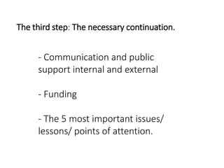 The third step: The necessary continuation.
- Communication and public
support internal and external
- Funding
- The 5 most important issues/
lessons/ points of attention.
 