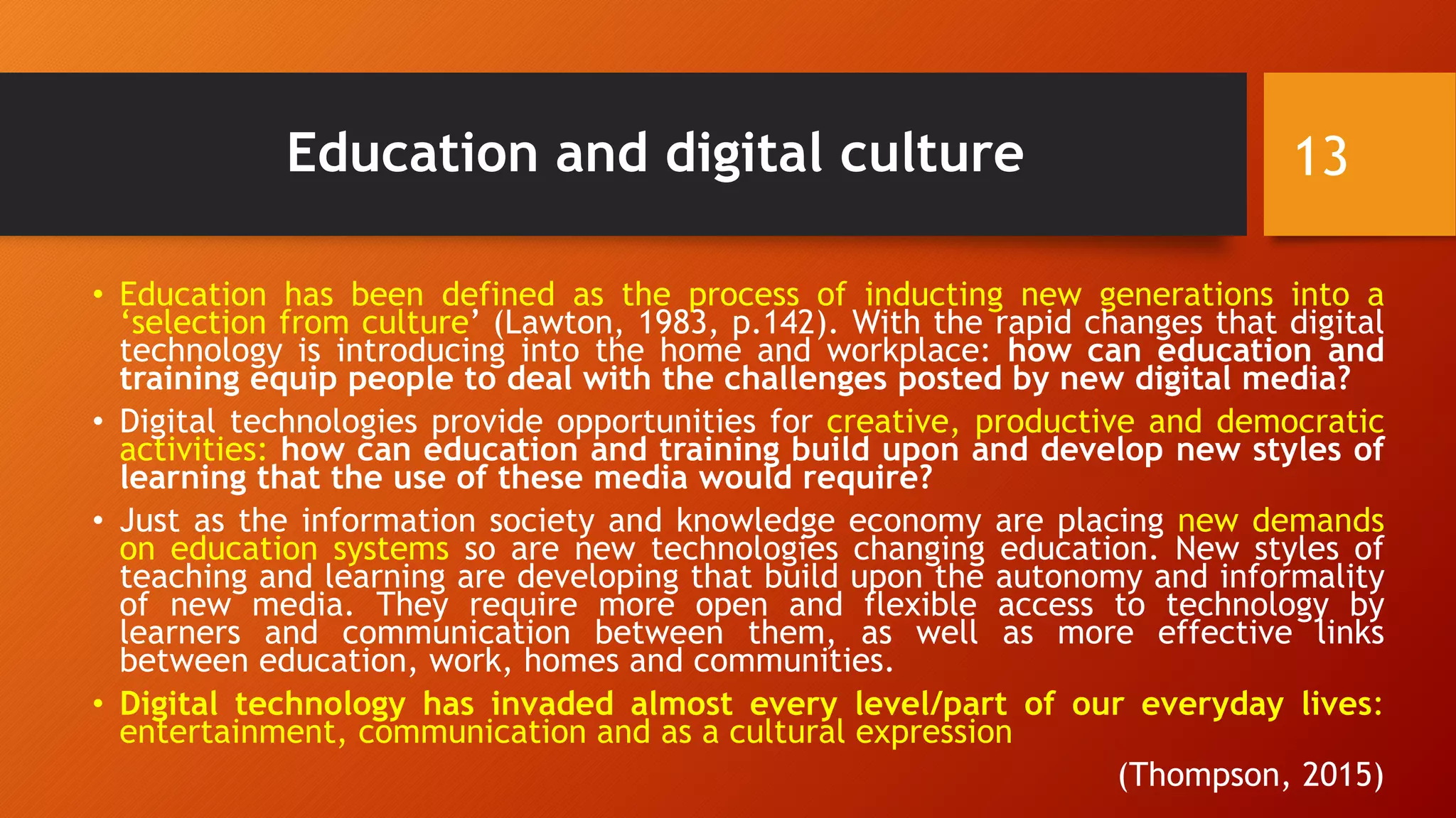 Education and digital culture
• Education has been defined as the process of inducting new generations into a
‘selection from culture’ (Lawton, 1983, p.142). With the rapid changes that digital
technology is introducing into the home and workplace: how can education and
training equip people to deal with the challenges posted by new digital media?
• Digital technologies provide opportunities for creative, productive and democratic
activities: how can education and training build upon and develop new styles of
learning that the use of these media would require?
• Just as the information society and knowledge economy are placing new demands
on education systems so are new technologies changing education. New styles of
teaching and learning are developing that build upon the autonomy and informality
of new media. They require more open and flexible access to technology by
learners and communication between them, as well as more effective links
between education, work, homes and communities.
• Digital technology has invaded almost every level/part of our everyday lives:
entertainment, communication and as a cultural expression
(Thompson, 2015)
13
 