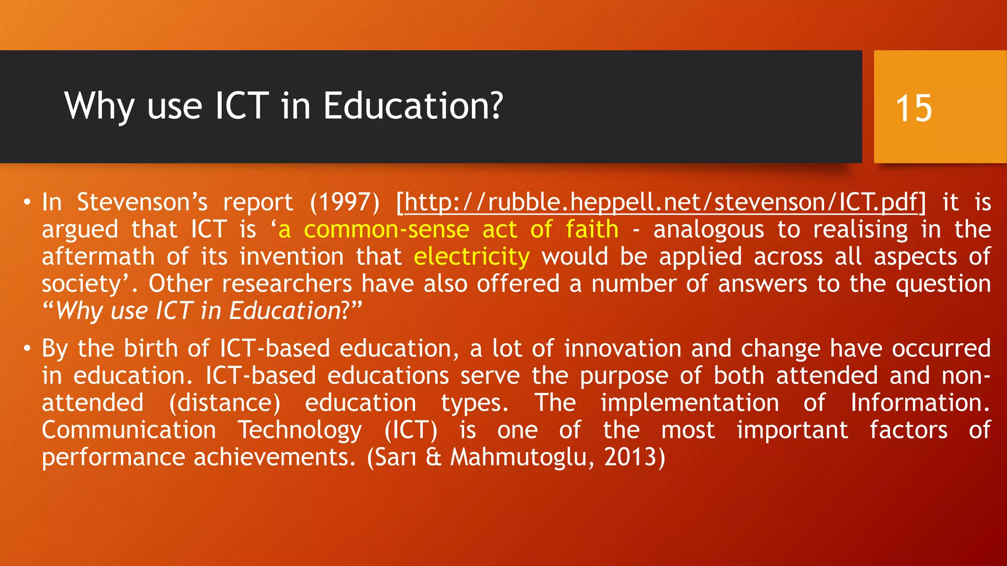 Why use ICT in Education?
• In Stevenson’s report (1997) [http://rubble.heppell.net/stevenson/ICT.pdf] it is
argued that ICT is ‘a common-sense act of faith - analogous to realising in the
aftermath of its invention that electricity would be applied across all aspects of
society’. Other researchers have also offered a number of answers to the question
“Why use ICT in Education?”
• By the birth of ICT-based education, a lot of innovation and change have occurred
in education. ICT-based educations serve the purpose of both attended and non-
attended (distance) education types. The implementation of Information.
Communication Technology (ICT) is one of the most important factors of
performance achievements. (Sarı & Mahmutoglu, 2013)
15
 